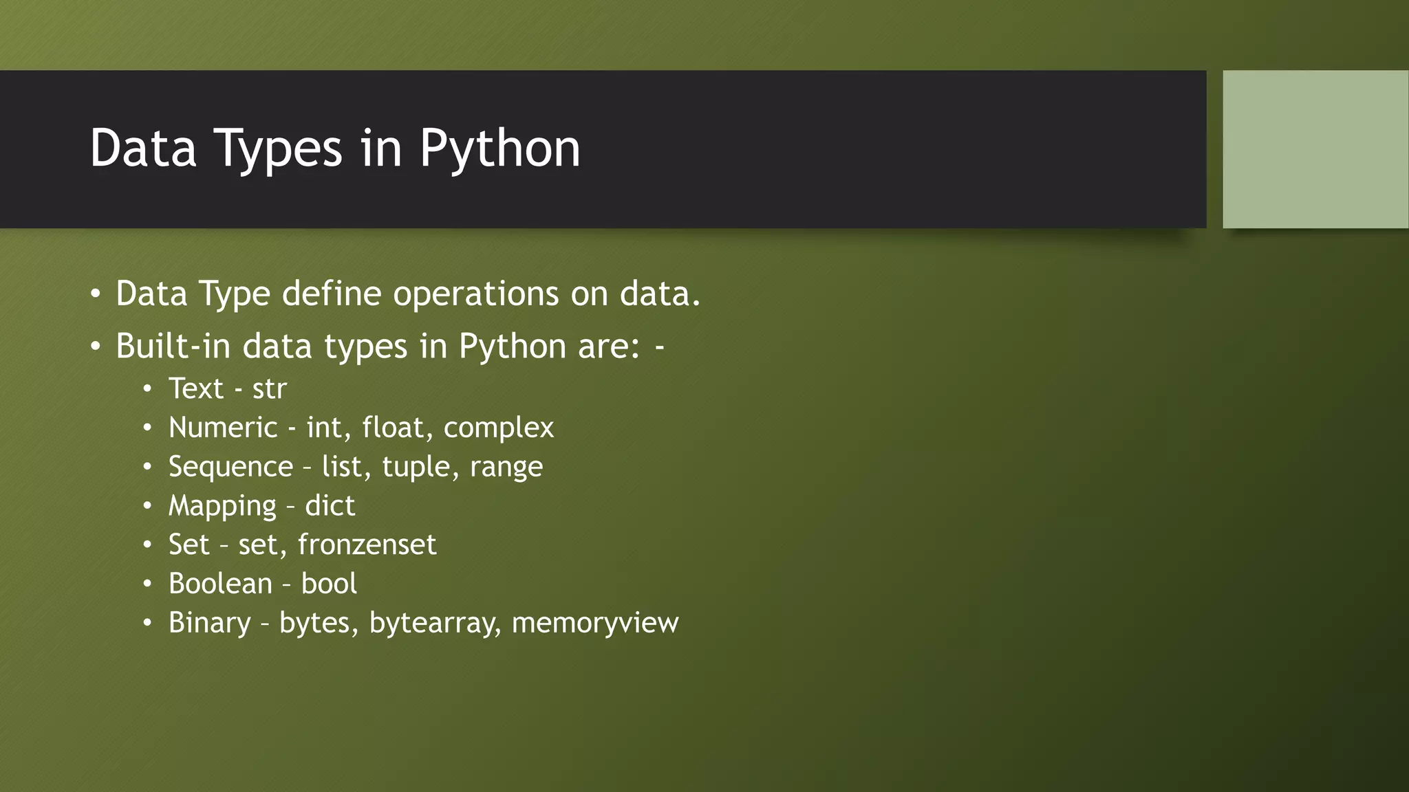 Data Types in Python
• Data Type define operations on data.
• Built-in data types in Python are: -
• Text - str
• Numeric - int, float, complex
• Sequence – list, tuple, range
• Mapping – dict
• Set – set, fronzenset
• Boolean – bool
• Binary – bytes, bytearray, memoryview
 