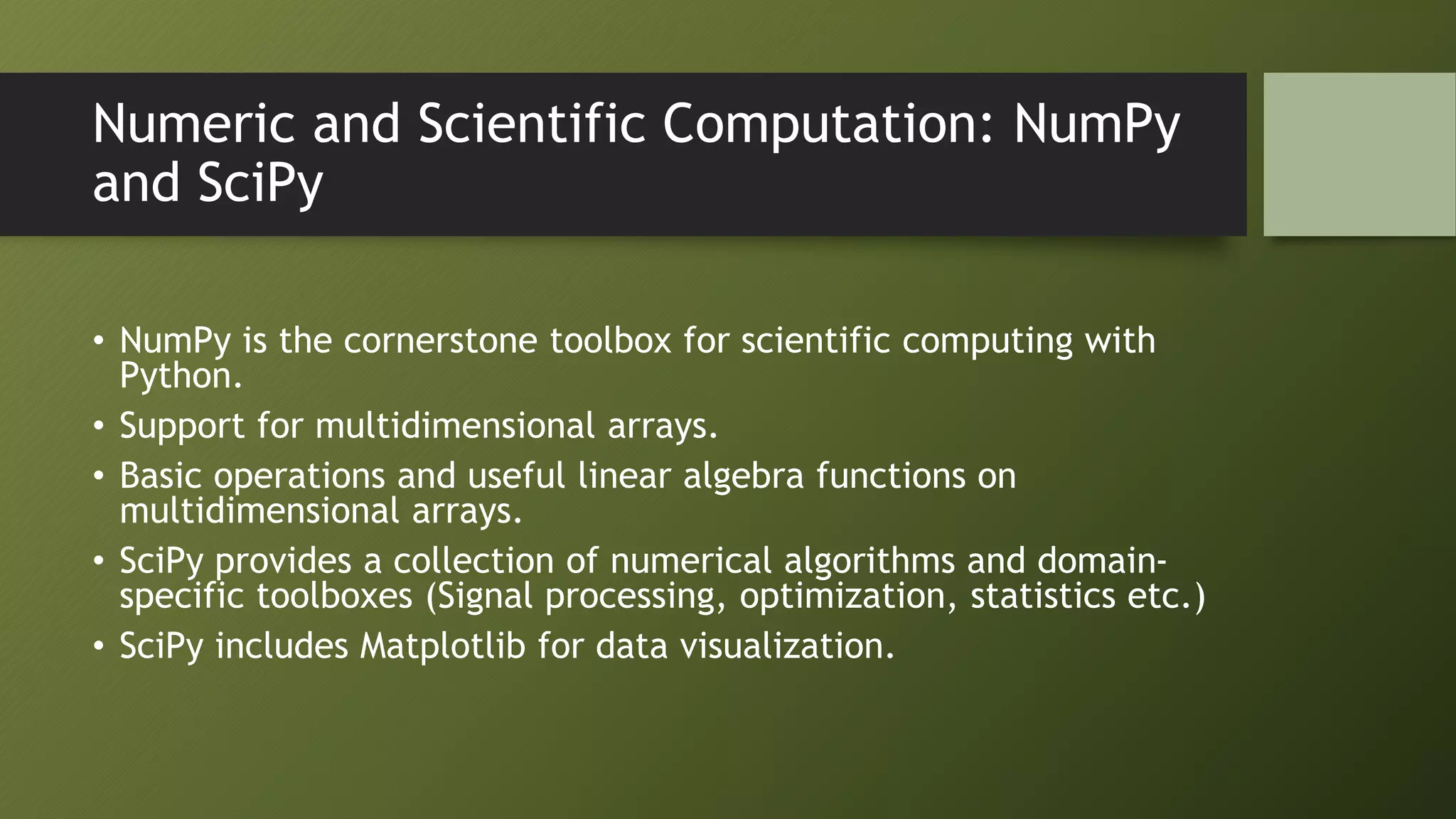 Numeric and Scientific Computation: NumPy
and SciPy
• NumPy is the cornerstone toolbox for scientific computing with
Python.
• Support for multidimensional arrays.
• Basic operations and useful linear algebra functions on
multidimensional arrays.
• SciPy provides a collection of numerical algorithms and domain-
specific toolboxes (Signal processing, optimization, statistics etc.)
• SciPy includes Matplotlib for data visualization.
 
