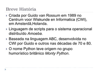 Breve História
 Criada por Guido van Rossum em 1989 no
Centrum voor Wiskunde en Informatica (CWI),
em Amsterdã,Holanda.
 Linguagem de scripts para o sistema operacional
distribuído Amoeba.
 Baseada na linguagem ABC, desenvolvida no
CWI por Guido e outros nas décadas de 70 e 80.
 O nome Python teve origem no grupo
humorístico britânico Monty Python.
 