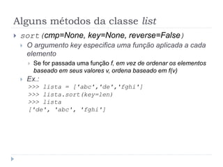 Alguns métodos da classe list
 sort(cmp=None, key=None, reverse=False)
 O argumento key especifica uma função aplicada a cada
elemento
 Se for passada uma função f, em vez de ordenar os elementos
baseado em seus valores v, ordena baseado em f(v)
 Ex.:
>>> lista = ['abc','de','fghi']
>>> lista.sort(key=len)
>>> lista
['de', 'abc', 'fghi']
 