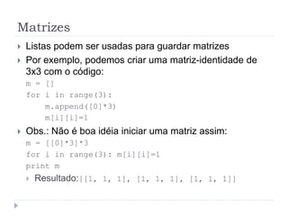 Matrizes
 Listas podem ser usadas para guardar matrizes
 Por exemplo, podemos criar uma matriz-identidade de
3x3 com o código:
m = []
for i in range(3):
m.append([0]*3)
m[i][i]=1
 Obs.: Não é boa idéia iniciar uma matriz assim:
m = [[0]*3]*3
for i in range(3): m[i][i]=1
print m
 Resultado:[[1, 1, 1], [1, 1, 1], [1, 1, 1]]
 