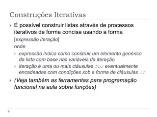 Construções Iterativas
 É possível construir listas através de processos
iterativos de forma concisa usando a forma
[expressão iteração]
onde
 expressão indica como construir um elemento genérico
da lista com base nas variáveis da iteração
 iteração é uma ou mais cláusulas for eventualmente
encadeadas com condições sob a forma de cláusulas if
 (Veja também as ferramentas para programação
funcional na aula sobre funções)
 