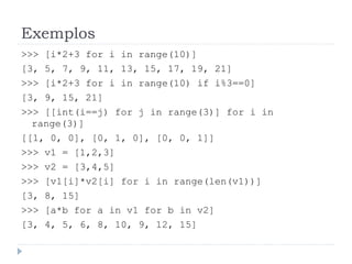 Exemplos
>>> [i*2+3 for i in range(10)]
[3, 5, 7, 9, 11, 13, 15, 17, 19, 21]
>>> [i*2+3 for i in range(10) if i%3==0]
[3, 9, 15, 21]
>>> [[int(i==j) for j in range(3)] for i in
range(3)]
[[1, 0, 0], [0, 1, 0], [0, 0, 1]]
>>> v1 = [1,2,3]
>>> v2 = [3,4,5]
>>> [v1[i]*v2[i] for i in range(len(v1))]
[3, 8, 15]
>>> [a*b for a in v1 for b in v2]
[3, 4, 5, 6, 8, 10, 9, 12, 15]
 