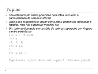 Tuplas
 São estruturas de dados parecidas com listas, mas com a
particularidade de serem imutáveis
 Tuplas são seqüências e, assim como listas, podem ser indexadas e
fatiadas, mas não é possível modificá-las
 Um valor do tipo tupla é uma série de valores separados por vírgulas
e entre parênteses
>>> x = (1,2,3)
>>> x
(1, 2, 3)
>>> x [0]
1
>>> x [0]=1
...
TypeError: object does not support item assignment
 