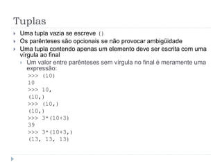 Tuplas
 Uma tupla vazia se escreve ()
 Os parênteses são opcionais se não provocar ambigüidade
 Uma tupla contendo apenas um elemento deve ser escrita com uma
vírgula ao final
 Um valor entre parênteses sem vírgula no final é meramente uma
expressão:
>>> (10)
10
>>> 10,
(10,)
>>> (10,)
(10,)
>>> 3*(10+3)
39
>>> 3*(10+3,)
(13, 13, 13)
 