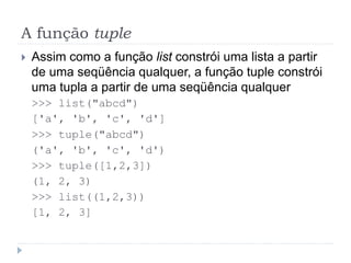 A função tuple
 Assim como a função list constrói uma lista a partir
de uma seqüência qualquer, a função tuple constrói
uma tupla a partir de uma seqüência qualquer
>>> list("abcd")
['a', 'b', 'c', 'd']
>>> tuple("abcd")
('a', 'b', 'c', 'd')
>>> tuple([1,2,3])
(1, 2, 3)
>>> list((1,2,3))
[1, 2, 3]
 
