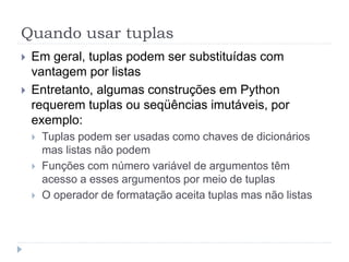 Quando usar tuplas
 Em geral, tuplas podem ser substituídas com
vantagem por listas
 Entretanto, algumas construções em Python
requerem tuplas ou seqüências imutáveis, por
exemplo:
 Tuplas podem ser usadas como chaves de dicionários
mas listas não podem
 Funções com número variável de argumentos têm
acesso a esses argumentos por meio de tuplas
 O operador de formatação aceita tuplas mas não listas
 