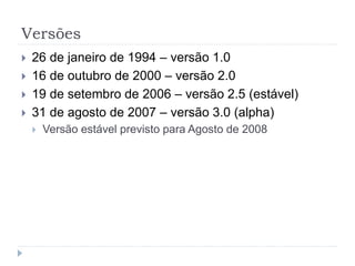 Versões
 26 de janeiro de 1994 – versão 1.0
 16 de outubro de 2000 – versão 2.0
 19 de setembro de 2006 – versão 2.5 (estável)
 31 de agosto de 2007 – versão 3.0 (alpha)
 Versão estável previsto para Agosto de 2008
 