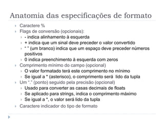 Anatomia das especificações de formato
 Caractere %
 Flags de conversão (opcionais):
 - indica alinhamento à esquerda
 + indica que um sinal deve preceder o valor convertido
 “ ” (um branco) indica que um espaço deve preceder números
positivos
 0 indica preenchimento à esquerda com zeros
 Comprimento mínimo do campo (opcional)
 O valor formatado terá este comprimento no mínimo
 Se igual a * (asterisco), o comprimento será lido da tupla
 Um “.” (ponto) seguido pela precisão (opcional)
 Usado para converter as casas decimais de floats
 Se aplicado para strings, indica o comprimento máximo
 Se igual a *, o valor será lido da tupla
 Caractere indicador do tipo de formato
 