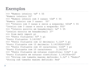 Exemplos
>>> "Numero inteiro: %d" % 55
'Numero inteiro: 55'
>>> "Numero inteiro com 3 casas: %3d" % 55
'Numero inteiro com 3 casas: 55'
>>> "Inteiro com 3 casas e zeros a esquerda: %03d" % 55
'Inteiro com 3 casas e zeros a esquerda: 055'
>>> "Inteiro escrito em hexadecimal: %x" % 55
'Inteiro escrito em hexadecimal: 37'
>>> from math import pi
>>> "Ponto flutuante: %f" % pi
'Ponto flutuante: 3.141593'
>>> "Ponto flutuante com 12 decimais: %.12f" % pi
'Ponto flutuante com 12 decimais: 3.141592653590'
>>> "Ponto flutuante com 10 caracteres: %10f" % pi
'Ponto flutuante com 10 caracteres: 3.141593'
>>> "Ponto flutuante em notacao cientifica: %10e" % pi
'Ponto flutuante em notacao cientifica: 3.141593e+00'
>>> "String com tamanho maximo definido: %.3s" % "Pedro"
'String com tamanho maximo definido: Ped'
 