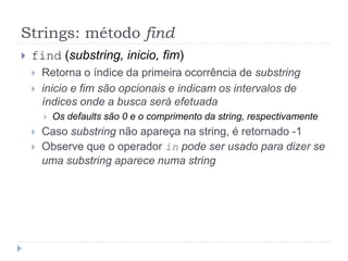 Strings: método find
 find (substring, inicio, fim)
 Retorna o índice da primeira ocorrência de substring
 inicio e fim são opcionais e indicam os intervalos de
índices onde a busca será efetuada
 Os defaults são 0 e o comprimento da string, respectivamente
 Caso substring não apareça na string, é retornado -1
 Observe que o operador in pode ser usado para dizer se
uma substring aparece numa string
 