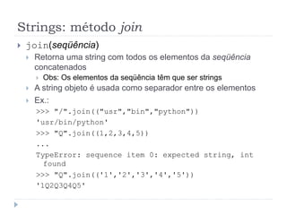 Strings: método join
 join(seqüência)
 Retorna uma string com todos os elementos da seqüência
concatenados
 Obs: Os elementos da seqüência têm que ser strings
 A string objeto é usada como separador entre os elementos
 Ex.:
>>> "/".join(("usr","bin","python"))
'usr/bin/python'
>>> "Q".join((1,2,3,4,5))
...
TypeError: sequence item 0: expected string, int
found
>>> "Q".join(('1','2','3','4','5'))
'1Q2Q3Q4Q5'
 
