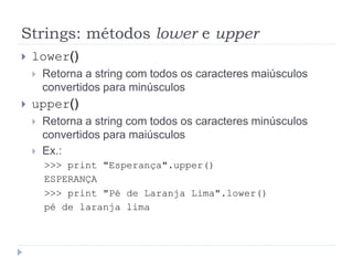 Strings: métodos lower e upper
 lower()
 Retorna a string com todos os caracteres maiúsculos
convertidos para minúsculos
 upper()
 Retorna a string com todos os caracteres minúsculos
convertidos para maiúsculos
 Ex.:
>>> print "Esperança".upper()
ESPERANÇA
>>> print "Pé de Laranja Lima".lower()
pé de laranja lima
 