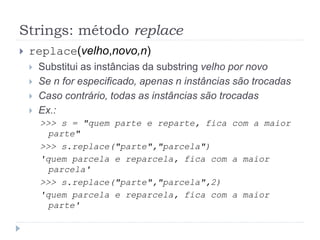 Strings: método replace
 replace(velho,novo,n)
 Substitui as instâncias da substring velho por novo
 Se n for especificado, apenas n instâncias são trocadas
 Caso contrário, todas as instâncias são trocadas
 Ex.:
>>> s = "quem parte e reparte, fica com a maior
parte"
>>> s.replace("parte","parcela")
'quem parcela e reparcela, fica com a maior
parcela'
>>> s.replace("parte","parcela",2)
'quem parcela e reparcela, fica com a maior
parte'
 