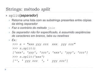 Strings: método split
 split(separador)
 Retorna uma lista com as substrings presentes entre cópias
da string separador
 Faz o contrário do método join
 Se separador não for especificado, é assumido seqüências
de caracteres em branco, tabs ou newlines
 Ex.:
>>> s = "xxx yyy zzz xxx yyy zzz"
>>> s.split()
['xxx', 'yyy', 'zzz', 'xxx', 'yyy', 'zzz']
>>> s.split('xxx')
['', ' yyy zzz ', ' yyy zzz']
 