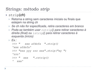 Strings: método strip
 strip(ch)
 Retorna a string sem caracteres iniciais ou finais que
estejam na string ch
 Se ch não for especificada, retira caracteres em branco
 Pode-se também usar rstrip() para retirar caracteres à
direita (final) ou lstrip() para retirar caracteres à
esquerda (início)
 Ex.:
>>> " xxx afdsfa ".strip()
'xxx afdsfa'
>>> "xxx yyy zzz xxx".strip("xy ")
'zzz'
>>> " xxx ".rstrip()
' xxx'
 