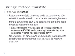 Strings: método translate
 translate(trans)
 Retorna uma cópia da string onde os caracteres são
substituídos de acordo com a tabela de tradução trans
 trans é uma string com 256 caracteres, um para cada
possível código de oito bits
 Ex.: se trans tem 'X' na posição 65 (correspondente ao
caractere ASCII 'A'), então, na string retornada, todos os
caracteres 'A' terão sido substituídos por 'X'
 Na verdade, as tabelas de tradução são normalmente
construídas com a função maketrans do módulo
string
 