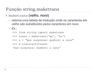 Função string.maketrans
 maketrans (velho, novo)
 retorna uma tabela de tradução onde os caracteres em
velho são substituídos pelos caracteres em novo
 Ex.:
>>> from string import maketrans
>>> trans = maketrans('qs', 'kz')
>>> s = "que surpresa: quebrei a cara"
>>> s.translate(trans)
'kue zurpreza: kuebrei a cara'
 