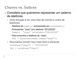 Chaves vs. Índices
 Considere que queiramos representar um caderno
de telefones
 Uma solução é ter uma lista de nomes e outra de
telefones
 Telefone de nome[i] armazenado em telefone[i]
 Acrescentar “Joao” com telefone “20122232”:
nome+= “Joao” telefone+=“20122232”
 Para encontrar o telefone de “Joao”:
Tel = telefone[nome.index[“Joao”]]
 Dicionários tornam isso mais fácil e eficiente
telefone[“Joao”] = “20122232”
Tel = telefone[“Joao”]
 