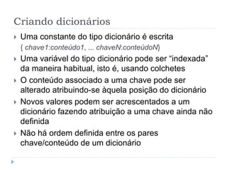 Criando dicionários
 Uma constante do tipo dicionário é escrita
{ chave1:conteúdo1, ... chaveN:conteúdoN}
 Uma variável do tipo dicionário pode ser “indexada”
da maneira habitual, isto é, usando colchetes
 O conteúdo associado a uma chave pode ser
alterado atribuindo-se àquela posição do dicionário
 Novos valores podem ser acrescentados a um
dicionário fazendo atribuição a uma chave ainda não
definida
 Não há ordem definida entre os pares
chave/conteúdo de um dicionário
 