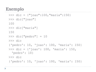 Exemplo
>>> dic = {"joao":100,"maria":150}
>>> dic["joao"]
100
>>> dic["maria"]
150
>>> dic["pedro"] = 10
>>> dic
{'pedro': 10, 'joao': 100, 'maria': 150}
>>> dic = {'joao': 100, 'maria': 150,
'pedro': 10}
>>> dic
{'pedro': 10, 'joao': 100, 'maria': 150}
 