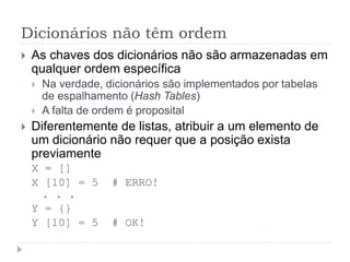 Dicionários não têm ordem
 As chaves dos dicionários não são armazenadas em
qualquer ordem específica
 Na verdade, dicionários são implementados por tabelas
de espalhamento (Hash Tables)
 A falta de ordem é proposital
 Diferentemente de listas, atribuir a um elemento de
um dicionário não requer que a posição exista
previamente
X = []
X [10] = 5 # ERRO!
. . .
Y = {}
Y [10] = 5 # OK!
 