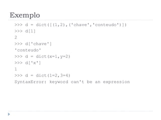 Exemplo
>>> d = dict([(1,2),('chave','conteudo')])
>>> d[1]
2
>>> d['chave']
'conteudo'
>>> d = dict(x=1,y=2)
>>> d['x']
1
>>> d = dict(1=2,3=4)
SyntaxError: keyword can't be an expression
 