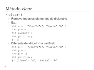 Método clear
 clear()
 Remove todos os elementos do dicionário
 Ex.:
>>> x = { "Joao":"a", "Maria":"b" }
>>> y = x
>>> x.clear()
>>> print x,y
{} {}
 Diferente de atribuir {} à variável:
>>> x = { "Joao":"a", "Maria":"b" }
>>> y = x
>>> x = {}
>>> print x,y
{} {'Joao': 'a', 'Maria': 'b'}
 