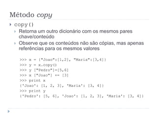 Método copy
 copy()
 Retorna um outro dicionário com os mesmos pares
chave/conteúdo
 Observe que os conteúdos não são cópias, mas apenas
referências para os mesmos valores
>>> x = {"Joao":[1,2], "Maria":[3,4]}
>>> y = x.copy()
>>> y ["Pedro"]=[5,6]
>>> x ["Joao"] += [3]
>>> print x
{'Joao': [1, 2, 3], 'Maria': [3, 4]}
>>> print y
{'Pedro': [5, 6], 'Joao': [1, 2, 3], 'Maria': [3, 4]}
 