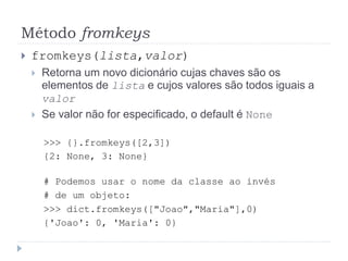 Método fromkeys
 fromkeys(lista,valor)
 Retorna um novo dicionário cujas chaves são os
elementos de lista e cujos valores são todos iguais a
valor
 Se valor não for especificado, o default é None
>>> {}.fromkeys([2,3])
{2: None, 3: None}
# Podemos usar o nome da classe ao invés
# de um objeto:
>>> dict.fromkeys(["Joao","Maria"],0)
{'Joao': 0, 'Maria': 0}
 