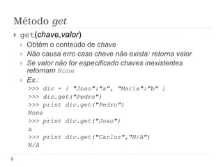 Método get
 get(chave,valor)
 Obtém o conteúdo de chave
 Não causa erro caso chave não exista: retorna valor
 Se valor não for especificado chaves inexistentes
retornam None
 Ex.:
>>> dic = { "Joao":"a", "Maria":"b" }
>>> dic.get("Pedro")
>>> print dic.get("Pedro")
None
>>> print dic.get("Joao")
a
>>> print dic.get("Carlos","N/A")
N/A
 