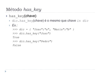 Método has_key
 has_key(chave)
 dic.has_key(chave) é o mesmo que chave in dic
 Ex.:
>>> dic = { "Joao":"a", "Maria":"b" }
>>> dic.has_key("Joao")
True
>>> dic.has_key("Pedro")
False
 