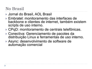 No Brasil
 Jornal do Brasil, AOL Brasil
 Embratel: monitoramento das interfaces de
backbone e clientes de internet, também existem
scripts de uso interno.
 CPqD: monitoramento de centrais telefônicas.
 Conectiva: Gerenciamento de pacotes da
distribuição Linux e ferramentas de uso interno.
 Async: desenvolvimento de software de
automação comercial
 
