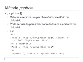 Método popitem
 popitem()
 Retorna e remove um par chave/valor aleatório do
dicionário
 Pode ser usado para iterar sobre todos os elementos do
dicionário
 Ex:
>>> d
{'url': 'http://www.python.org', 'spam': 0,
'title': 'Python Web Site'}
>>> d.popitem()
('url', 'http://www.python.org')
>>> d
{'spam': 0, 'title': 'Python Web Site'}
 