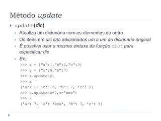 Método update
 update(dic)
 Atualiza um dicionário com os elementos de outro
 Os itens em dic são adicionados um a um ao dicionário original
 É possível usar a mesma sintaxe da função dict para
especificar dic
 Ex.:
>>> x = {"a":1,"b":2,"c":3}
>>> y = {"z":9,"b":7}
>>> x.update(y)
>>> x
{'a': 1, 'c': 3, 'b': 7, 'z': 9}
>>> x.update(a=7,c="xxx")
>>> x
{'a': 7, 'c': 'xxx', 'b': 7, 'z': 9}
 
