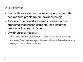 Abstração
 É uma técnica de programação que nos permite
pensar num problema em diversos níveis
 A idéia é que quando estamos pensando num
problema macroscopicamente, não estamos
preocupado com minúcias
 Dividir para conquistar:
 Um problema é dividido em diversos sub-problemas
 As soluções dos sub-problemas são combinadas numa
solução do problema maior
 