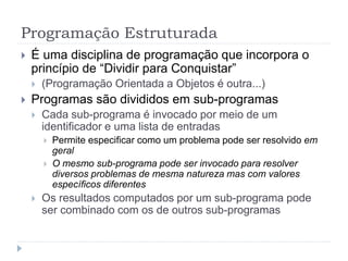 Programação Estruturada
 É uma disciplina de programação que incorpora o
princípio de “Dividir para Conquistar”
 (Programação Orientada a Objetos é outra...)
 Programas são divididos em sub-programas
 Cada sub-programa é invocado por meio de um
identificador e uma lista de entradas
 Permite especificar como um problema pode ser resolvido em
geral
 O mesmo sub-programa pode ser invocado para resolver
diversos problemas de mesma natureza mas com valores
específicos diferentes
 Os resultados computados por um sub-programa pode
ser combinado com os de outros sub-programas
 