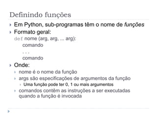 Definindo funções
 Em Python, sub-programas têm o nome de funções
 Formato geral:
def nome (arg, arg, ... arg):
comando
. . .
comando
 Onde:
 nome é o nome da função
 args são especificações de argumentos da função
 Uma função pode ter 0, 1 ou mais argumentos
 comandos contêm as instruções a ser executadas
quando a função é invocada
 