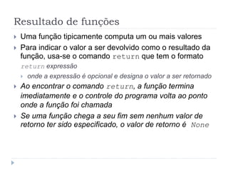 Resultado de funções
 Uma função tipicamente computa um ou mais valores
 Para indicar o valor a ser devolvido como o resultado da
função, usa-se o comando return que tem o formato
return expressão
 onde a expressão é opcional e designa o valor a ser retornado
 Ao encontrar o comando return, a função termina
imediatamente e o controle do programa volta ao ponto
onde a função foi chamada
 Se uma função chega a seu fim sem nenhum valor de
retorno ter sido especificado, o valor de retorno é None
 