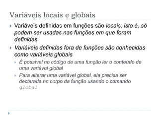 Variáveis locais e globais
 Variáveis definidas em funções são locais, isto é, só
podem ser usadas nas funções em que foram
definidas
 Variáveis definidas fora de funções são conhecidas
como variáveis globais
 É possível no código de uma função ler o conteúdo de
uma variável global
 Para alterar uma variável global, ela precisa ser
declarada no corpo da função usando o comando
global
 