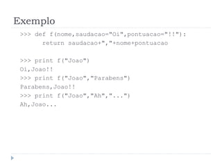 Exemplo
>>> def f(nome,saudacao="Oi",pontuacao="!!"):
return saudacao+","+nome+pontuacao
>>> print f("Joao")
Oi,Joao!!
>>> print f("Joao","Parabens")
Parabens,Joao!!
>>> print f("Joao","Ah","...")
Ah,Joao...
 