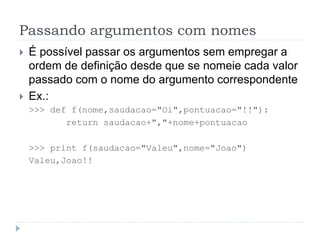 Passando argumentos com nomes
 É possível passar os argumentos sem empregar a
ordem de definição desde que se nomeie cada valor
passado com o nome do argumento correspondente
 Ex.:
>>> def f(nome,saudacao="Oi",pontuacao="!!"):
return saudacao+","+nome+pontuacao
>>> print f(saudacao="Valeu",nome="Joao")
Valeu,Joao!!
 