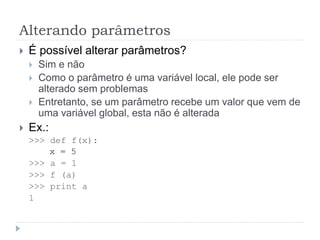 Alterando parâmetros
 É possível alterar parâmetros?
 Sim e não
 Como o parâmetro é uma variável local, ele pode ser
alterado sem problemas
 Entretanto, se um parâmetro recebe um valor que vem de
uma variável global, esta não é alterada
 Ex.:
>>> def f(x):
x = 5
>>> a = 1
>>> f (a)
>>> print a
1
 