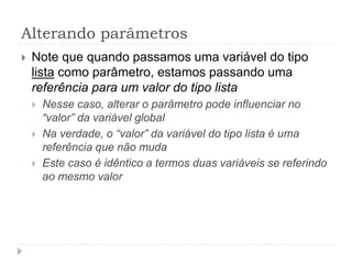 Alterando parâmetros
 Note que quando passamos uma variável do tipo
lista como parâmetro, estamos passando uma
referência para um valor do tipo lista
 Nesse caso, alterar o parâmetro pode influenciar no
“valor” da variável global
 Na verdade, o “valor” da variável do tipo lista é uma
referência que não muda
 Este caso é idêntico a termos duas variáveis se referindo
ao mesmo valor
 