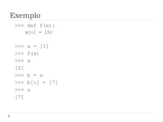 Exemplo
>>> def f(x):
x[:] = [5]
>>> a = [1]
>>> f(a)
>>> a
[5]
>>> b = a
>>> b[:] = [7]
>>> a
[7]
 