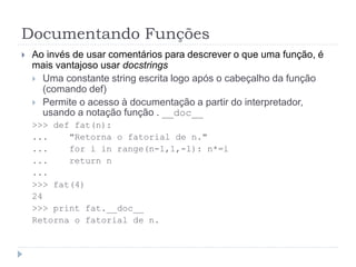 Documentando Funções
 Ao invés de usar comentários para descrever o que uma função, é
mais vantajoso usar docstrings
 Uma constante string escrita logo após o cabeçalho da função
(comando def)
 Permite o acesso à documentação a partir do interpretador,
usando a notação função . __doc__
>>> def fat(n):
... "Retorna o fatorial de n."
... for i in range(n-1,1,-1): n*=i
... return n
...
>>> fat(4)
24
>>> print fat.__doc__
Retorna o fatorial de n.
 