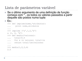 Lista de parâmetros variável
 Se o último argumento de uma definição de função
começa com * , os todos os valores passados a partir
daquele são postos numa tupla
 Ex.:
>>> def imprime(nome,*atributos):
... print nome,atributos
...
>>> imprime ('a',1,2,'b')
a (1, 2, 'b')
>>> def media(*valores):
... total=0.0
... for x in valores: total+=x
... return total/len(valores)
...
>>> media(1,2,3,4)
2.5
 