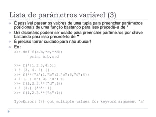 Lista de parâmetros variável (3)
 É possível passar os valores de uma tupla para preencher parâmetros
posicionais de uma função bastando para isso precedê-la de *
 Um dicionário podem ser usado para preencher parâmetros por chave
bastando para isso precedê-lo de **
 É preciso tomar cuidado para não abusar!
 Ex.:
>>> def f(a,b,*c,**d):
print a,b,c,d
>>> f(*[1,2,3,4,5])
1 2 (3, 4, 5) {}
>>> f(**{"a":1,"b":2,"c":3,"d":4})
1 2 () {'c': 3, 'd': 4}
>>> f(1,2,3,**{"d":1})
1 2 (3,) {'d': 1}
>>> f(1,2,3,**{"a":1})
...
TypeError: f() got multiple values for keyword argument 'a'
 