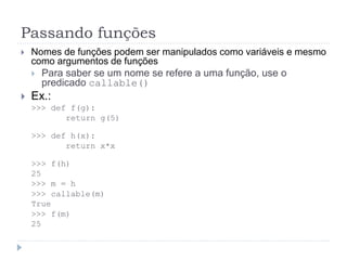 Passando funções
 Nomes de funções podem ser manipulados como variáveis e mesmo
como argumentos de funções
 Para saber se um nome se refere a uma função, use o
predicado callable()
 Ex.:
>>> def f(g):
return g(5)
>>> def h(x):
return x*x
>>> f(h)
25
>>> m = h
>>> callable(m)
True
>>> f(m)
25
 