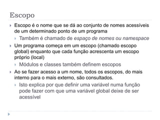 Escopo
 Escopo é o nome que se dá ao conjunto de nomes acessíveis
de um determinado ponto de um programa
 Também é chamado de espaço de nomes ou namespace
 Um programa começa em um escopo (chamado escopo
global) enquanto que cada função acrescenta um escopo
próprio (local)
 Módulos e classes também definem escopos
 Ao se fazer acesso a um nome, todos os escopos, do mais
interno para o mais externo, são consultados.
 Isto explica por que definir uma variável numa função
pode fazer com que uma variável global deixe de ser
acessível
 